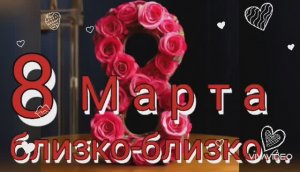 А 8-е МАРТА БЛИЗКО-БЛИЗКО !