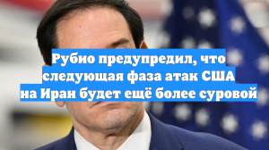 Рубио предупредил, что следующая фаза атак США на Иран будет ещё более суровой