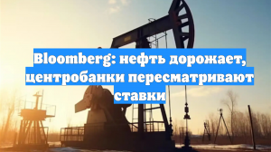 Bloomberg: нефть дорожает, центробанки пересматривают ставки