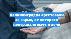 Калининградца арестовали за взрыв, от которого пострадали мать и дочь