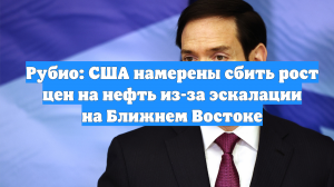 Рубио: США намерены сбить рост цен на нефть из-за эскалации на Ближнем Востоке