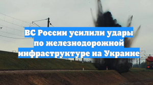 ВС России усилили удары по железнодорожной инфраструктуре на Украине
