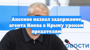 Аксенов назвал задержание агента Киева в Крыму уроком предателям