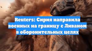 Reuters: Сирия направила военных на границу с Ливаном в оборонительных целях