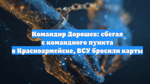 Командир Дорошев: сбегая с командного пункта в Красноармейске, ВСУ бросили карты