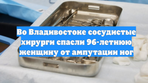 Во Владивостоке сосудистые хирурги спасли 96-летнюю женщину от ампутации ног
