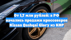 От 1,7 млн рублей: в РФ начались продажи кроссоверов Nissan Qashqai Glory из КНР