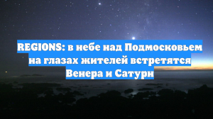REGIONS: в небе над Подмосковьем на глазах жителей встретятся Венера и Сатурн