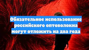 Обязательное использование российского оптоволокна могут отложить на два года