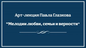 Арт-лекция Павла Глазкова "Мелодии любви, семьи и верности"