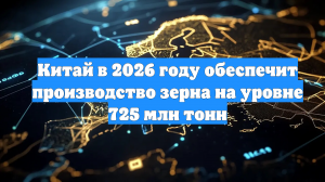 Китай в 2026 году обеспечит производство зерна на уровне 725 млн тонн