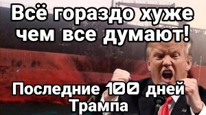 ВСЁ ГОРАЗДО ХУЖЕ ЧЕМ ВСЕ ДУМАЮТ ! ПОСЛЕДНИЕ 100 ДНЙ ТРАМПА