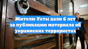 Жителю Ухты дали 6 лет за публикацию материала об украинских террористах