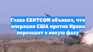 Глава CENTCOM объявил, что операция США против Ирана переходит в новую фазу