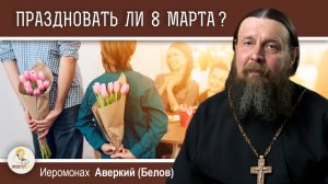 Праздновать ли 8 марта ?  Иеромонах Аверкий (Белов)
