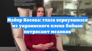 Майор Косова: глаза вернувшихся из украинского плена бойцов потрясают медиков