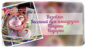 Вязовлог / Весенний бум амигуруми / Покупки / Подарки 🩷