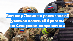 Военкор Лисицын рассказал об успехах казачьей бригады на Северском направлении