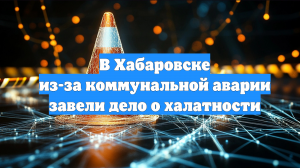 В Хабаровске из-за коммунальной аварии завели дело о халатности