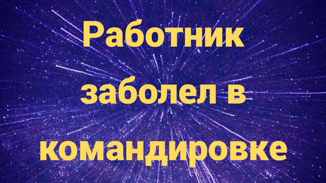 Работник заболел в командировке: что делать работодателю