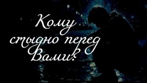 КОМУ СТЫДНО ПЕРЕД ВАМИ?