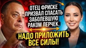 Отец Фриске прокомментировал запущенный рак у Лерчек