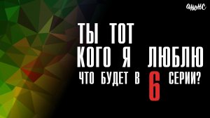 Ты тот кого я люблю 6 серия анонс