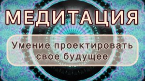 Умение проектировать свое будущее. Трансформационная МЕДИТАЦИЯ. Высокие вибрации.