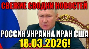 СВЕЖИЕ СВОДКИ НОВОСТЕЙ РОССИЯ УКРАИНА ИРАН США 2026 НА 18.03.2026!