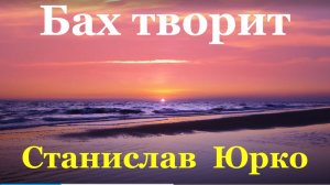 Песня Бах творит Станислав Юрко