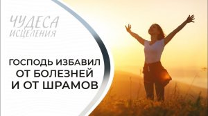 ГОСПОДЬ ИЗБАВИЛ ОТ БОЛЕЗНЕЙ И ОТ ШРАМОВ. «Чудеса исцеления»