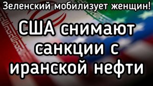 США снимают санкции с иранской нефти. Мировой газовый кризис. Зеленский мобилизует женщин