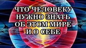 ЧТО ЧЕЛОВЕКУ НУЖНО ЗНАТЬ ОБ ЭТОМ МИРЕ И О СЕБЕ, чтобы познать все особенности строения этого мира?