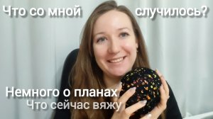 Что со мной случилось? Немного о планах. Что сейчас вяжу