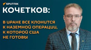 Кочетков: в Иране все клонится к наземной операции, к которой США не готовы