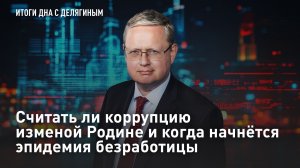 Считать ли коррупцию изменой Родине и когда начнётся эпидемия безработицы – Разбор Делягина