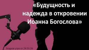 Бодрое утро 24.03.26 - «Будущность и надежда в откровении Иоанна Богослова»