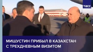Мишустин прибыл в Казахстан с трехдневным визитом