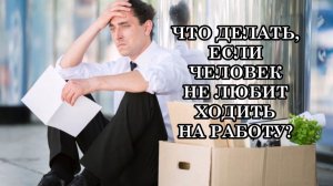 ЧТО ДЕЛАТЬ, ЕСЛИ ЧЕЛОВЕК НЕ ЛЮБИТ ХОДИТЬ НА РАБОТУ?