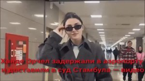 Ханде Эрчел задержали в аэропорту и доставили в суд Стамбула — видео