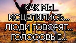 КАК МЫ ИСЦЕЛИЛИСЬ ЛЮДИ ГОВОРЯТ...ГОЛОСОВЫЕ...