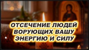 ОТСЕЧЕНИЕ ЛЮДЕЙ  ВОРУЮЩИХ ВАШУ ЭНЕРГИЮ И СИЛУ