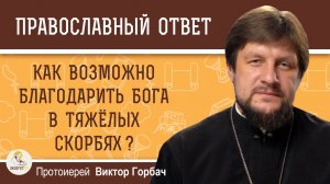 Как возможно благодарить Бога в тяжёлых скорбях ?  Протоиерей Виктор Горбач