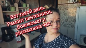 Вот такой день. Ремонт сантехники. Военкомат и распаковка чек