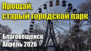 Прощай, старый городской парк! Благовещенск, апрель 2026 г.