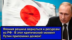 Япония решила вернуться к ресурсам из РФ - В этот критический момент Путин припомнил должок!