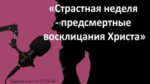 Бодрое утро 07.04.26 - «Страстная неделя - предсмертные восклицания Христа»