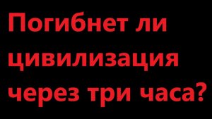 Погибнет ли цивилизация через три часа