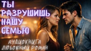 ТЫ РАЗРУШИШЬ НАШУ СЕМЬЮ: СЛУШАТЬ АУДИОКНИГА ЛЮБОВНЫЙ РОМАН