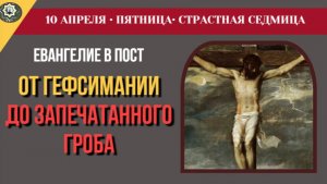 10 Апреля От Гефсимании до запечатанного гроба. Смысл крестной смерти Спасителя